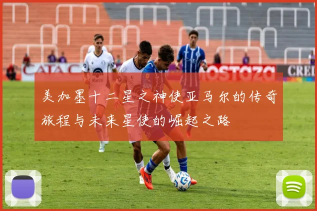 美加墨十二星之神使亚马尔的传奇旅程与未来星使的崛起之路
