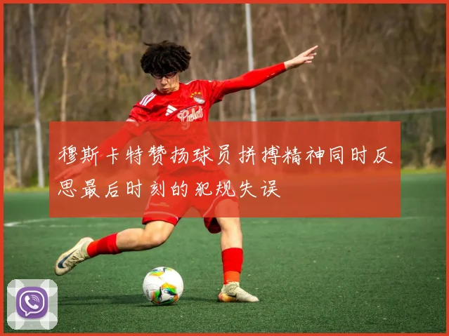 穆斯卡特赞扬球员拼搏精神同时反思最后时刻的犯规失误