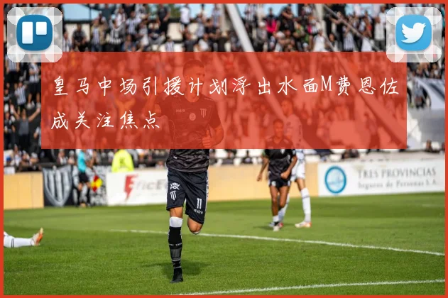 皇马中场引援计划浮出水面M费恩佐成关注焦点