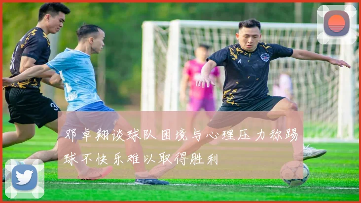 邓卓翔谈球队困境与心理压力称踢球不快乐难以取得胜利