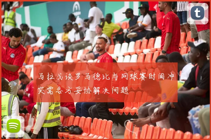 马拉戈谈罗马德比与网球赛时间冲突需各方妥协解决问题