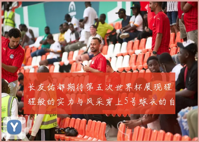 长友佑都期待第五次世界杯展现猩猩般的实力与风采穿上5号球衣的自豪感