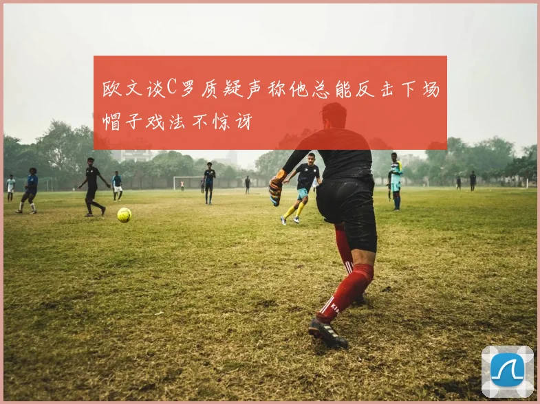 欧文谈C罗质疑声称他总能反击下场帽子戏法不惊讶