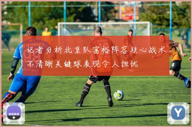 记者分析北京队富裕阵容核心战术不清晰关键球表现令人担忧
