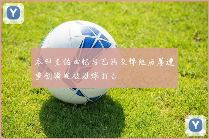 本田圭佑回忆与巴西交锋经历屡遭重创瞬间被进球打击