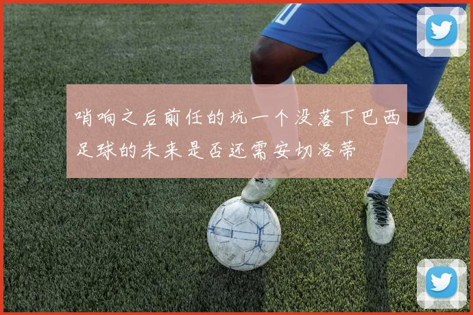 哨响之后前任的坑一个没落下巴西足球的未来是否还需安切洛蒂